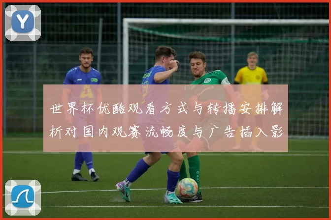 世界杯优酷观看方式与转播安排解析对国内观赛流畅度与广告插入影响