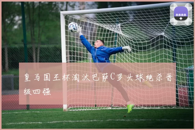 皇马国王杯淘汰巴萨C罗头球绝杀晋级四强