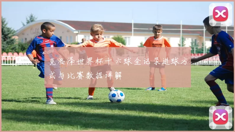 克洛泽世界杯十六球全记录进球方式与比赛数据详解