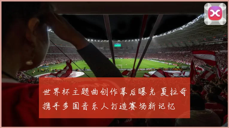 世界杯主题曲创作幕后曝光 夏拉奇携手多国音乐人打造赛场新记忆