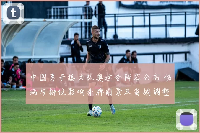 中国男子接力队奥运会阵容公布 伤病与排位影响夺牌前景及备战调整