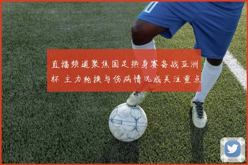 直播频道聚焦国足热身赛备战亚洲杯 主力轮换与伤病情况成关注重点