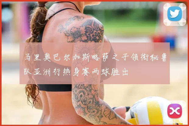 马里奥巴尔加斯略萨之子领衔秘鲁队亚洲行热身赛两球胜出