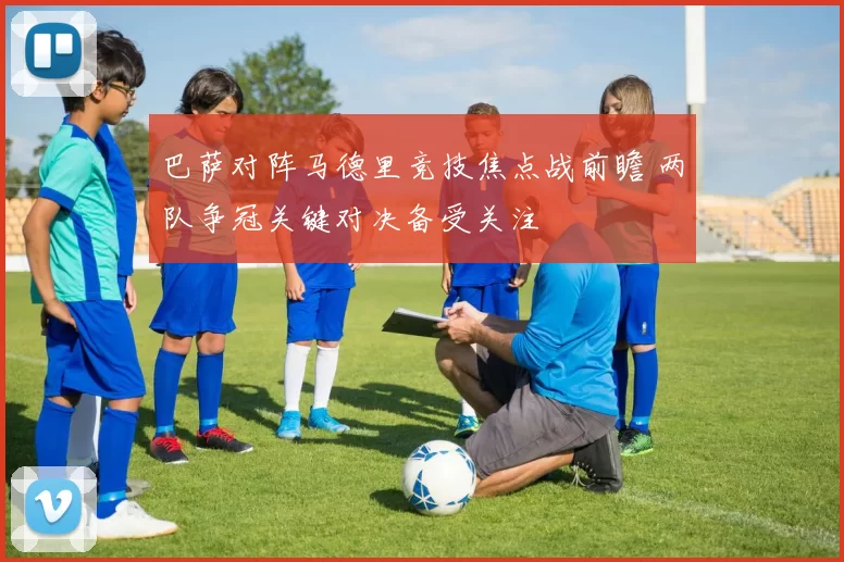 巴萨对阵马德里竞技焦点战前瞻 两队争冠关键对决备受关注