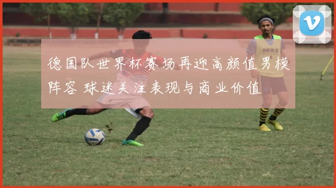 德国队世界杯赛场再迎高颜值男模阵容 球迷关注表现与商业价值