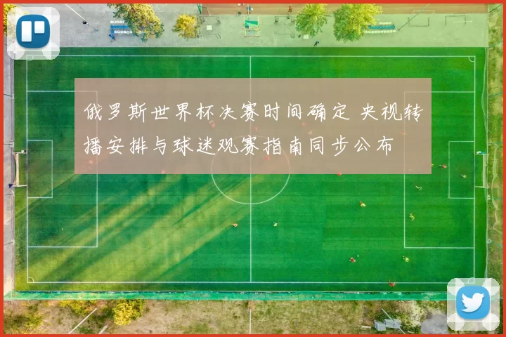 俄罗斯世界杯决赛时间确定 央视转播安排与球迷观赛指南同步公布
