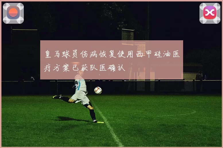 皇马球员伤病恢复使用西甲硅油医疗方案已获队医确认