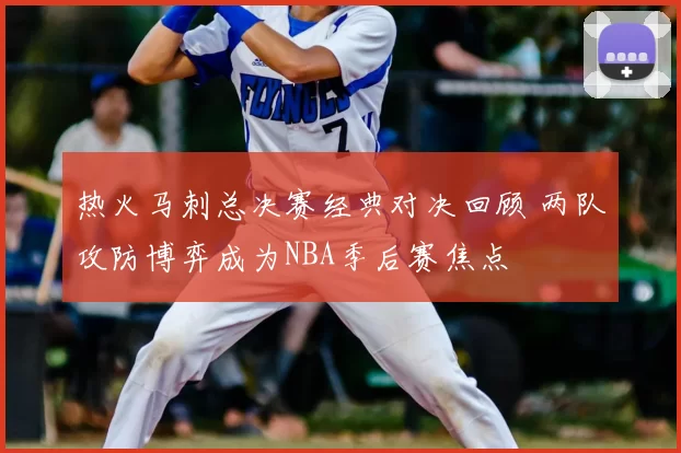 热火马刺总决赛经典对决回顾 两队攻防博弈成为NBA季后赛焦点