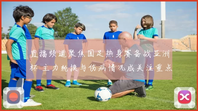 直播频道聚焦国足热身赛备战亚洲杯 主力轮换与伤病情况成关注重点