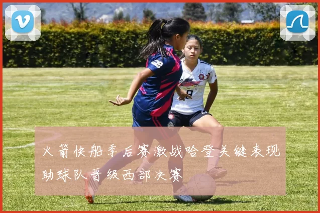 火箭快船季后赛激战哈登关键表现助球队晋级西部决赛