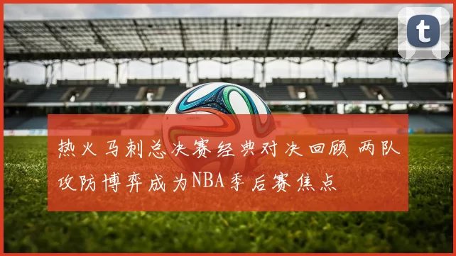 热火马刺总决赛经典对决回顾 两队攻防博弈成为NBA季后赛焦点