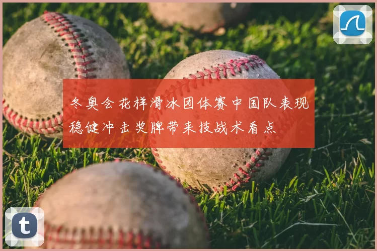 冬奥会花样滑冰团体赛中国队表现稳健冲击奖牌带来技战术看点
