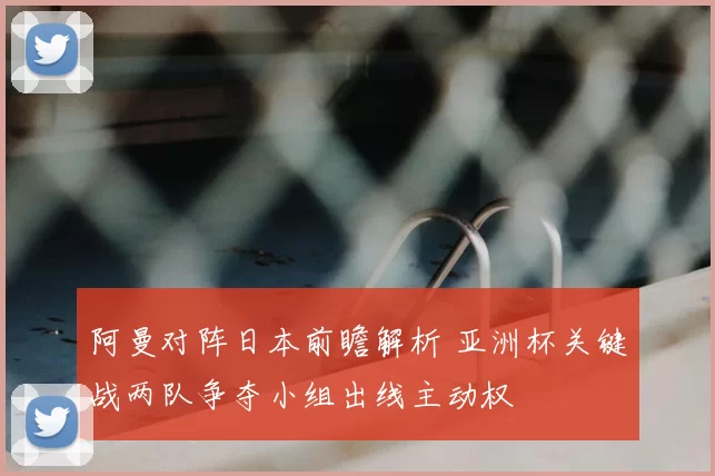 阿曼对阵日本前瞻解析 亚洲杯关键战两队争夺小组出线主动权