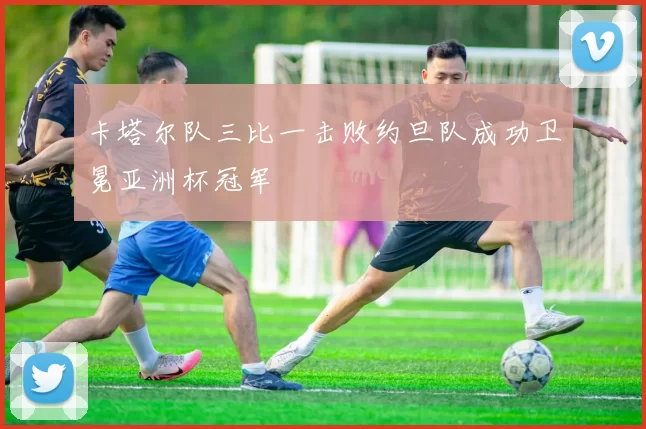 卡塔尔队三比一击败约旦队成功卫冕亚洲杯冠军