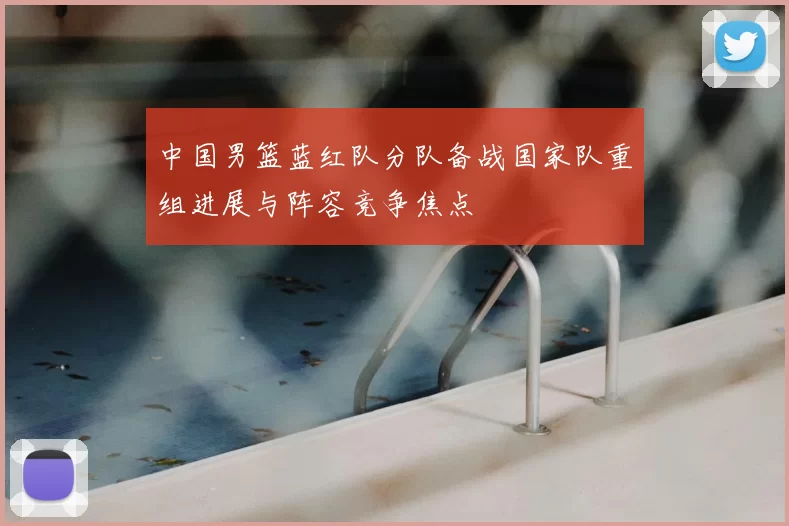 中国男篮蓝红队分队备战国家队重组进展与阵容竞争焦点