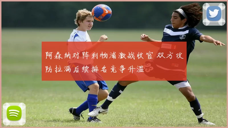 阿森纳对阵利物浦激战收官 双方攻防拉满后续排名竞争升温