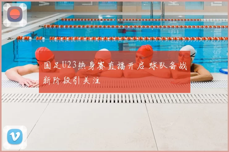国足U23热身赛直播开启 球队备战新阶段引关注