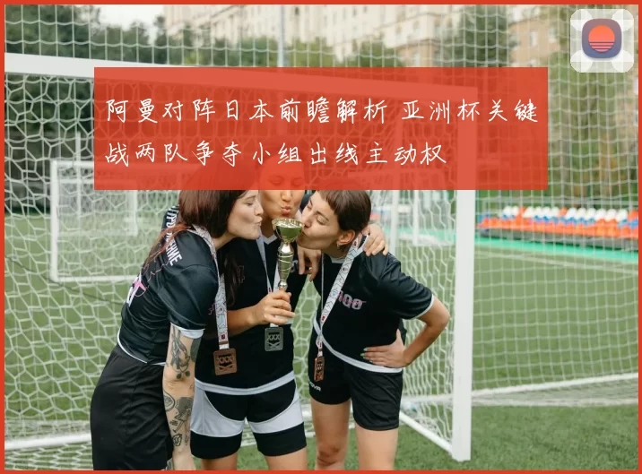 阿曼对阵日本前瞻解析 亚洲杯关键战两队争夺小组出线主动权