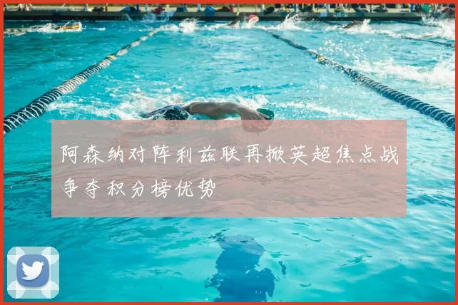 阿森纳对阵利兹联再掀英超焦点战争夺积分榜优势