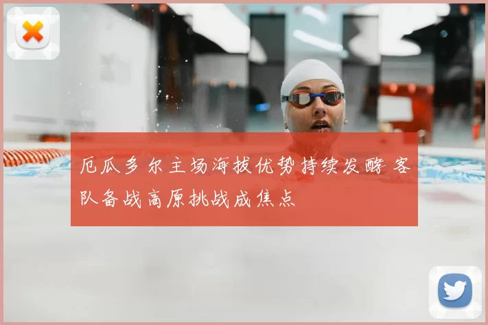 厄瓜多尔主场海拔优势持续发酵 客队备战高原挑战成焦点