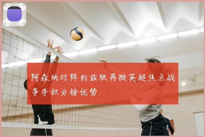 阿森纳对阵利兹联再掀英超焦点战争夺积分榜优势