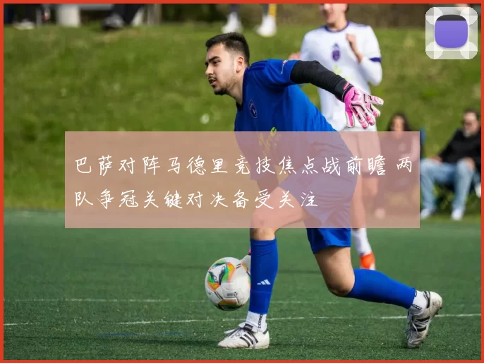 巴萨对阵马德里竞技焦点战前瞻 两队争冠关键对决备受关注