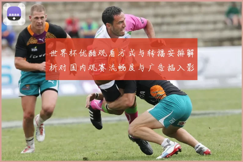 世界杯优酷观看方式与转播安排解析对国内观赛流畅度与广告插入影响