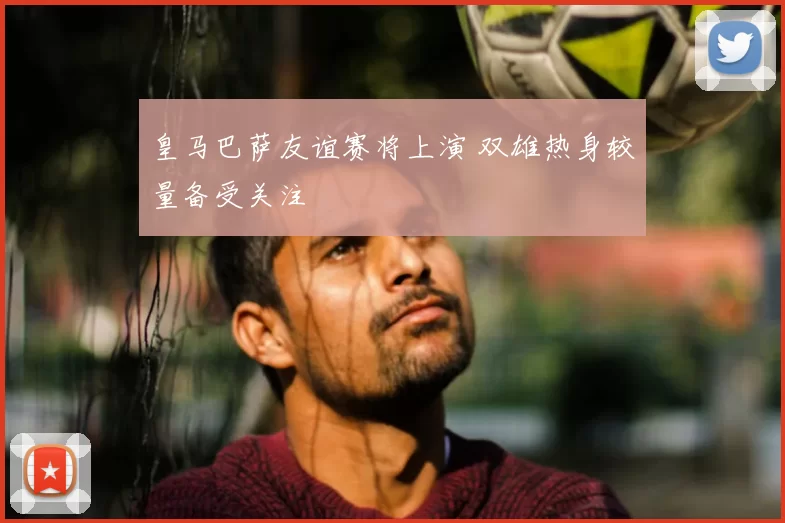 皇马巴萨友谊赛将上演 双雄热身较量备受关注