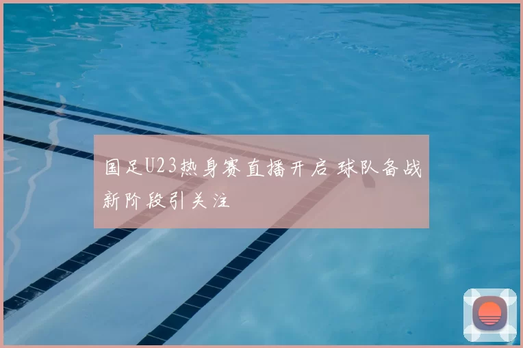 国足U23热身赛直播开启 球队备战新阶段引关注