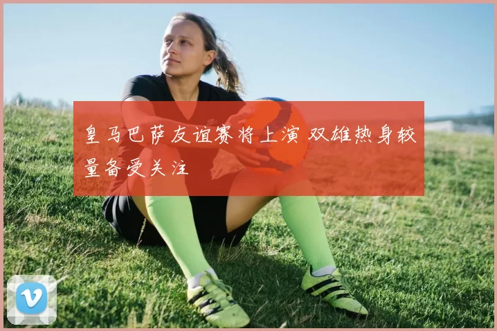 皇马巴萨友谊赛将上演 双雄热身较量备受关注