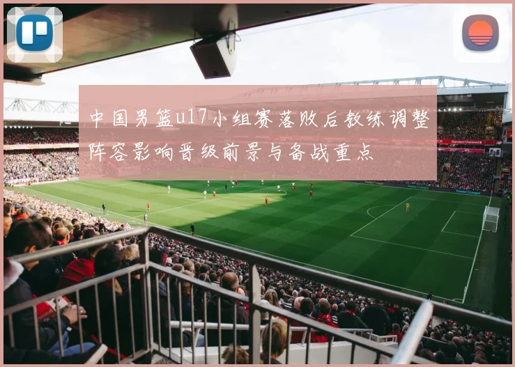 中国男篮u17小组赛落败后教练调整阵容影响晋级前景与备战重点