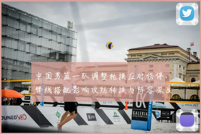 中国男篮一队调整轮换应对伤停，锋线搭配影响攻防转换与阵容深度