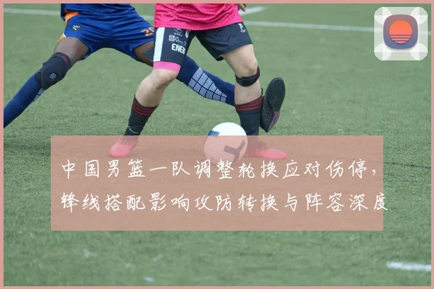 中国男篮一队调整轮换应对伤停，锋线搭配影响攻防转换与阵容深度
