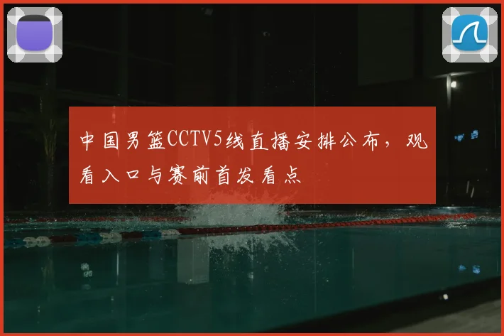 中国男篮CCTV5线直播安排公布，观看入口与赛前首发看点