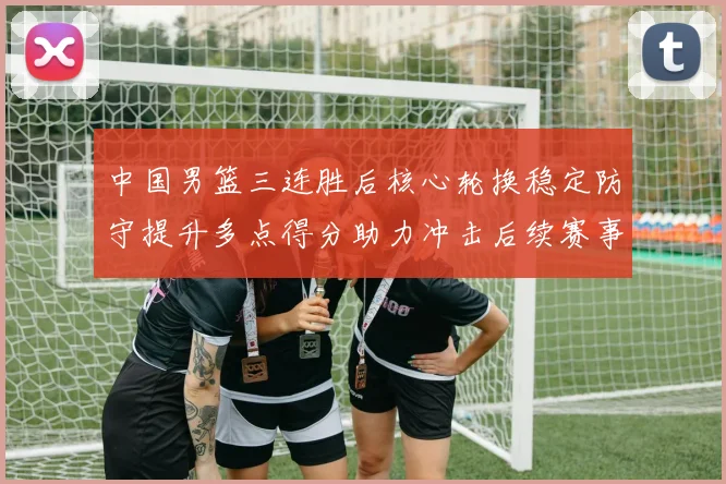 中国男篮三连胜后核心轮换稳定防守提升多点得分助力冲击后续赛事