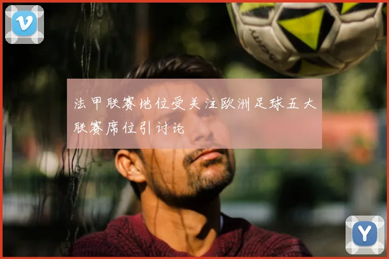 法甲联赛地位受关注欧洲足球五大联赛席位引讨论