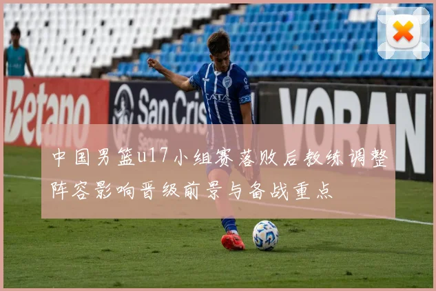 中国男篮u17小组赛落败后教练调整阵容影响晋级前景与备战重点