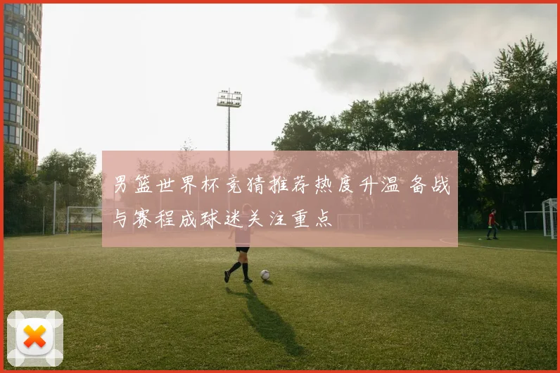男篮世界杯竞猜推荐热度升温 备战与赛程成球迷关注重点