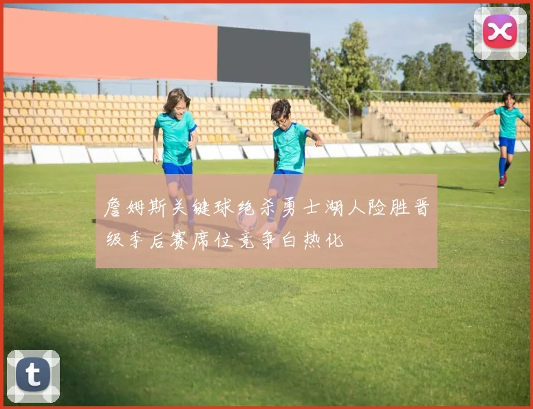 詹姆斯关键球绝杀勇士湖人险胜晋级季后赛席位竞争白热化