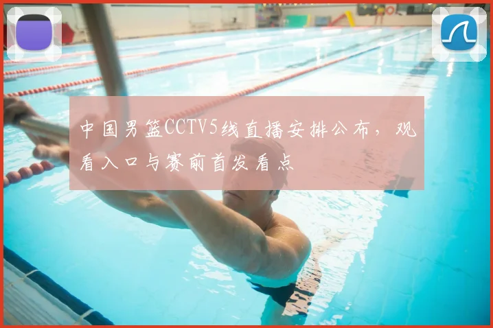 中国男篮CCTV5线直播安排公布，观看入口与赛前首发看点