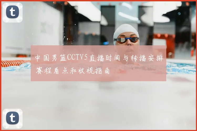中国男篮CCTV5直播时间与转播安排 赛程看点和收视指南