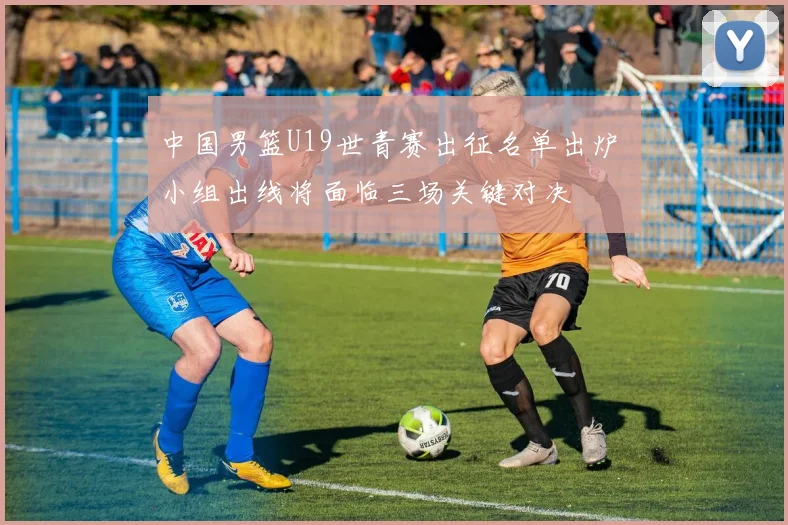 中国男篮U19世青赛出征名单出炉 小组出线将面临三场关键对决