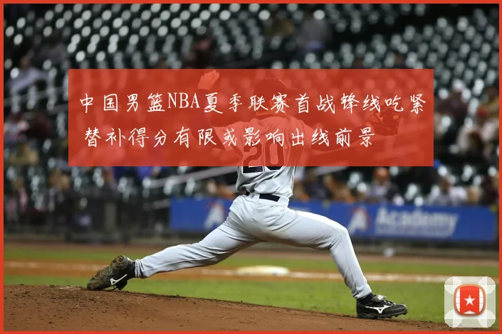 中国男篮NBA夏季联赛首战锋线吃紧 替补得分有限或影响出线前景